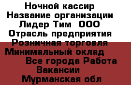 Ночной кассир › Название организации ­ Лидер Тим, ООО › Отрасль предприятия ­ Розничная торговля › Минимальный оклад ­ 25 000 - Все города Работа » Вакансии   . Мурманская обл.,Оленегорск г.